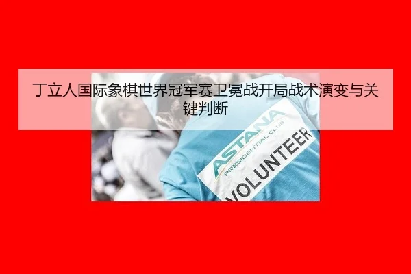 丁立人国际象棋世界冠军赛卫冕战开局战术演变与关键判断