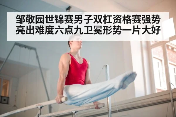 邹敬园世锦赛男子双杠资格赛强势亮出难度六点九卫冕形势一片大好